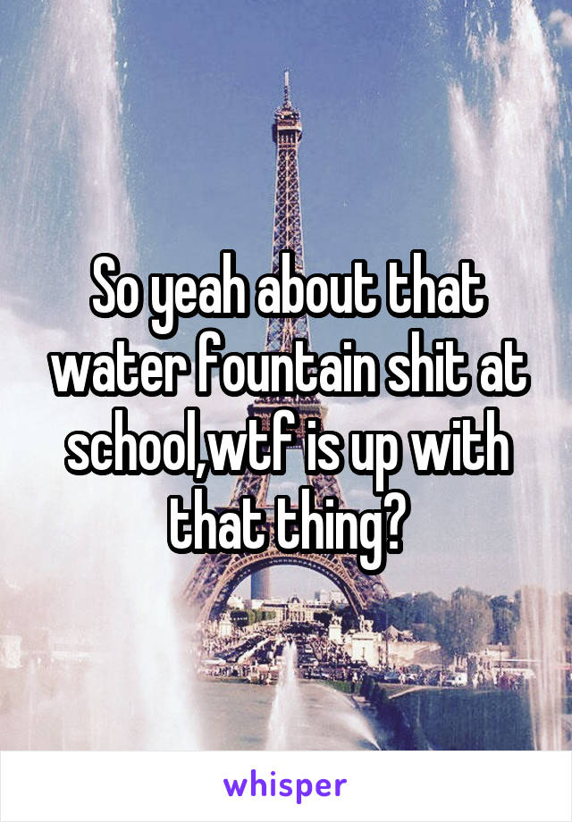 So yeah about that water fountain shit at school,wtf is up with that thing?