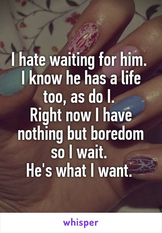 I hate waiting for him. 
I know he has a life too, as do I. 
Right now I have nothing but boredom so I wait. 
He's what I want. 