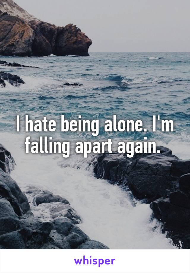 I hate being alone. I'm falling apart again. 
