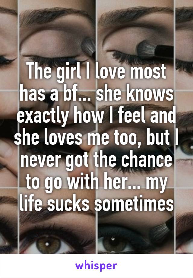 The girl I love most has a bf... she knows exactly how I feel and she loves me too, but I never got the chance to go with her... my life sucks sometimes