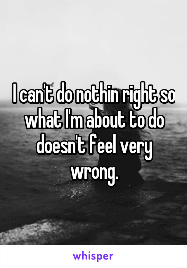 I can't do nothin right so what I'm about to do doesn't feel very wrong.