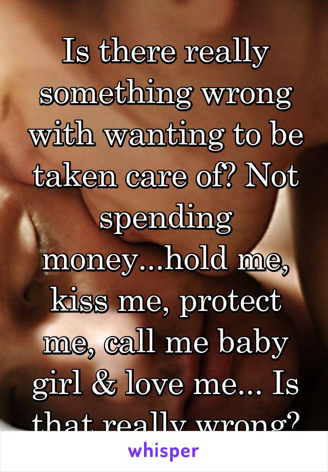 Is there really something wrong with wanting to be taken care of? Not spending money...hold me, kiss me, protect me, call me baby girl & love me... Is that really wrong?