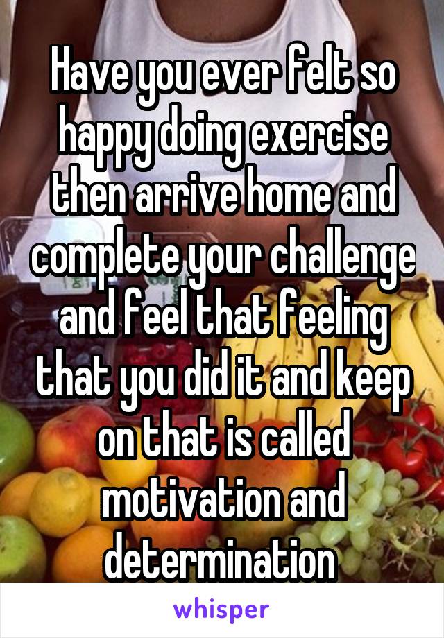 Have you ever felt so happy doing exercise then arrive home and complete your challenge and feel that feeling that you did it and keep on that is called motivation and determination 