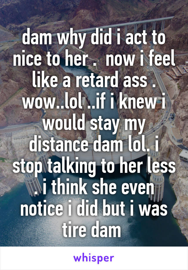 dam why did i act to nice to her .  now i feel like a retard ass . wow..lol ..if i knew i would stay my distance dam lol. i stop talking to her less . i think she even notice i did but i was tire dam 