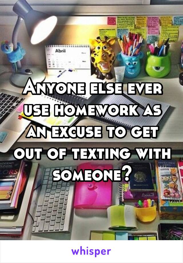 Anyone else ever use homework as an excuse to get out of texting with someone?