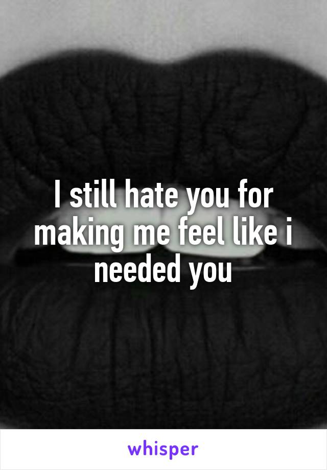 I still hate you for making me feel like i needed you