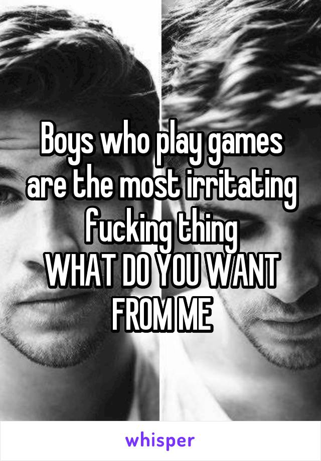Boys who play games are the most irritating fucking thing
WHAT DO YOU WANT FROM ME