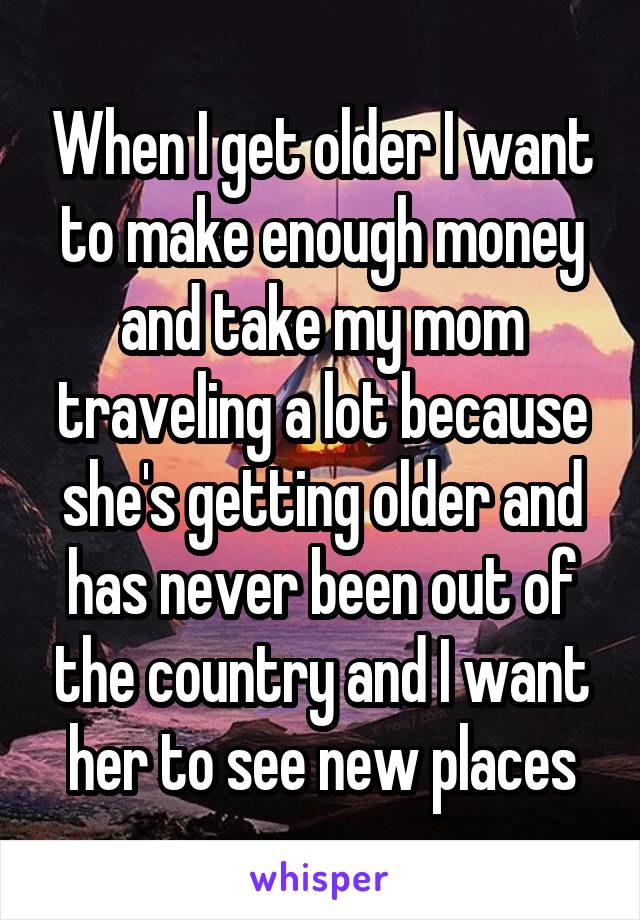 When I get older I want to make enough money and take my mom traveling a lot because she's getting older and has never been out of the country and I want her to see new places