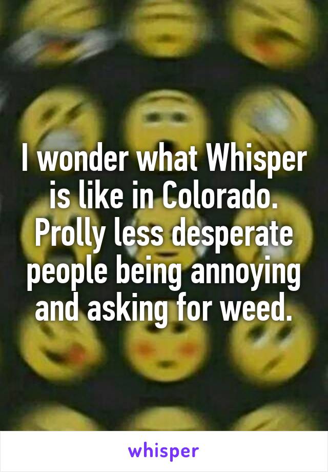 I wonder what Whisper is like in Colorado. Prolly less desperate people being annoying and asking for weed.