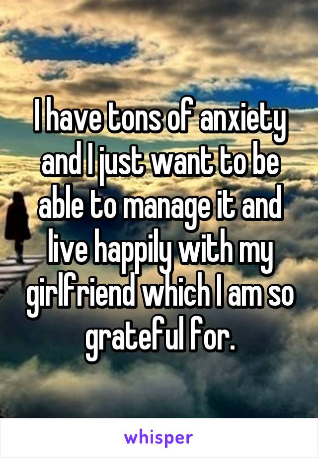 I have tons of anxiety and I just want to be able to manage it and live happily with my girlfriend which I am so grateful for.