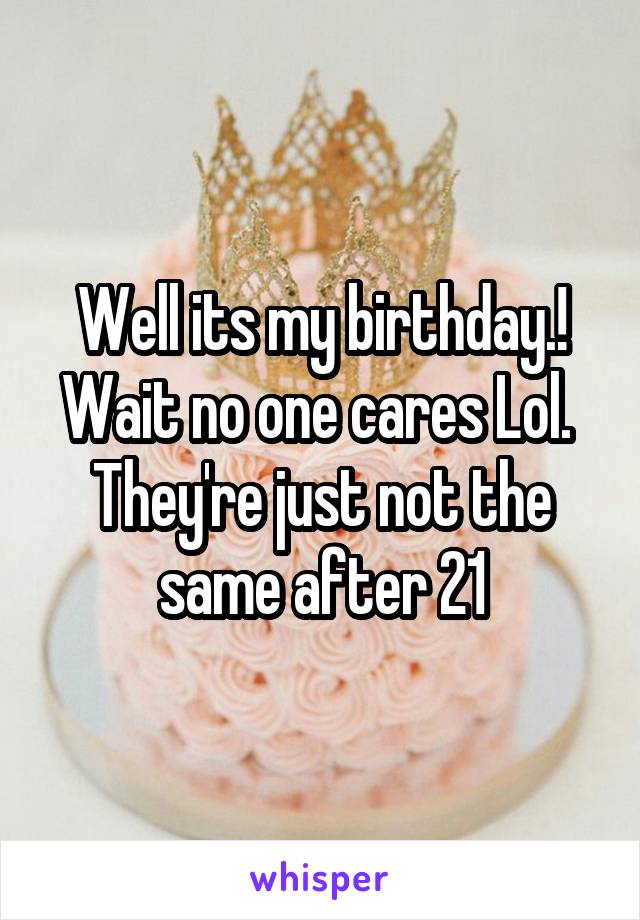 Well its my birthday.! Wait no one cares Lol.  They're just not the same after 21