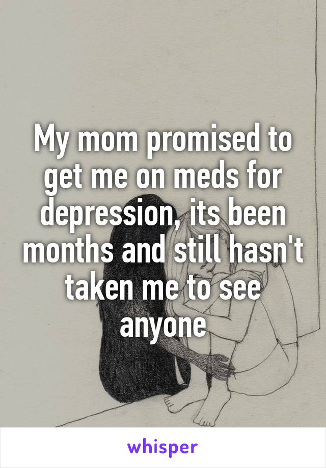 My mom promised to get me on meds for depression, its been months and still hasn't taken me to see anyone