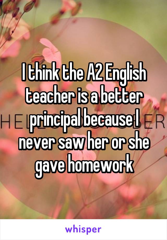 I think the A2 English teacher is a better principal because I never saw her or she gave homework