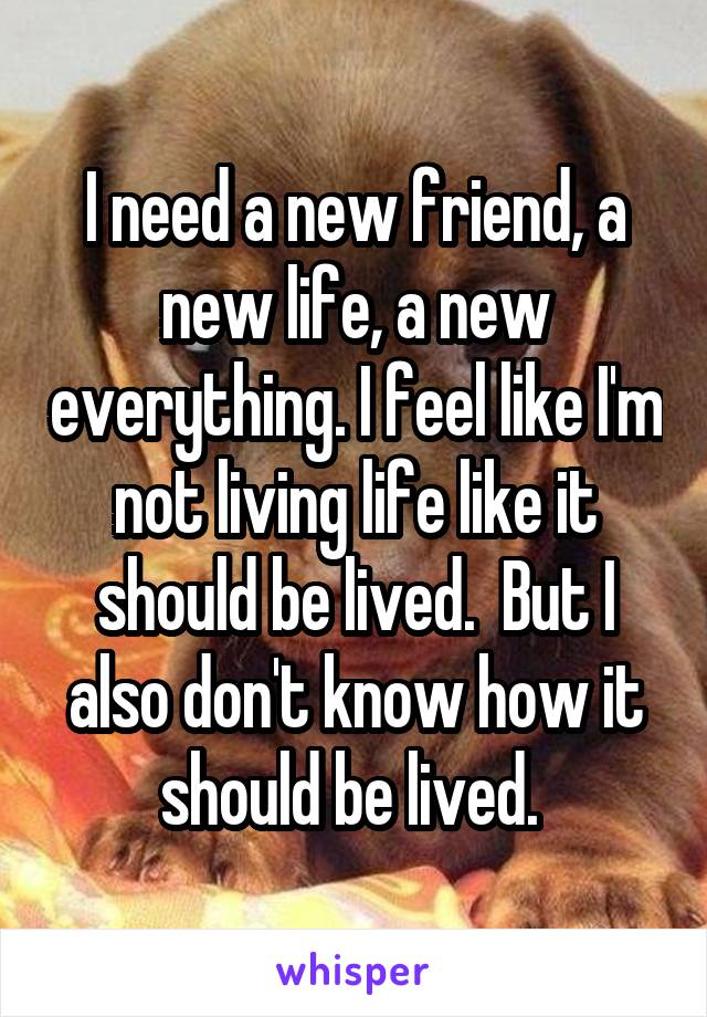 I need a new friend, a new life, a new everything. I feel like I'm not living life like it should be lived.  But I also don't know how it should be lived. 