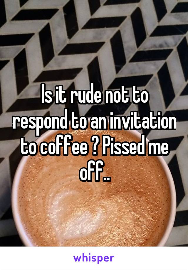 Is it rude not to respond to an invitation to coffee ? Pissed me off..