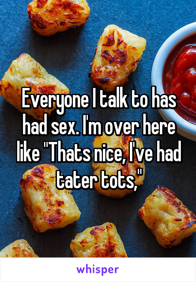 Everyone I talk to has had sex. I'm over here like "Thats nice, I've had tater tots,"