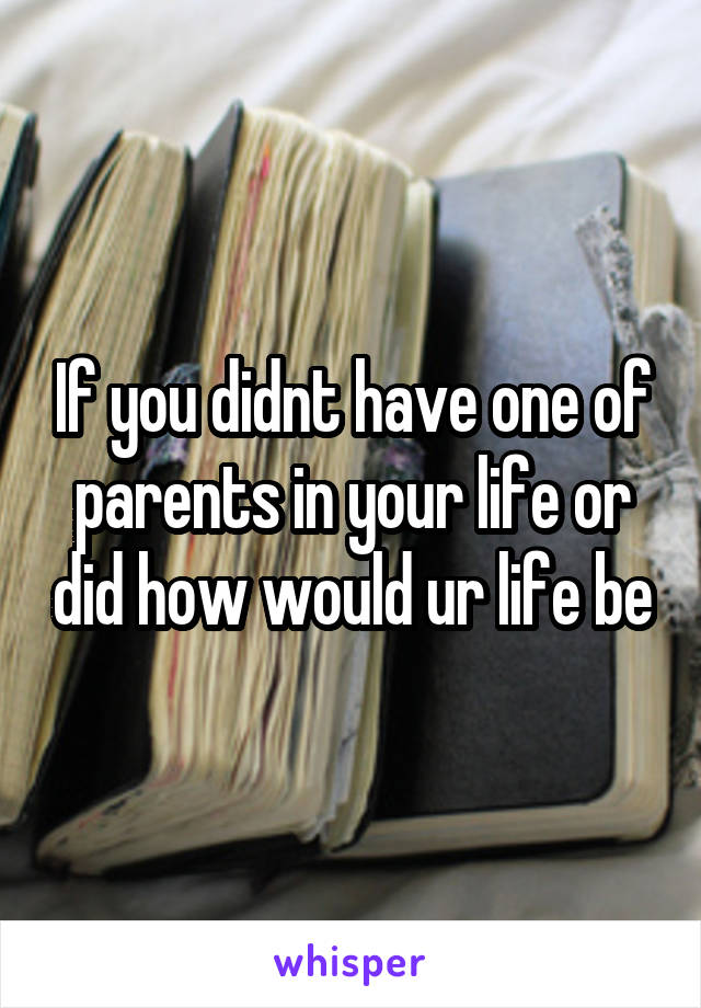 If you didnt have one of parents in your life or did how would ur life be