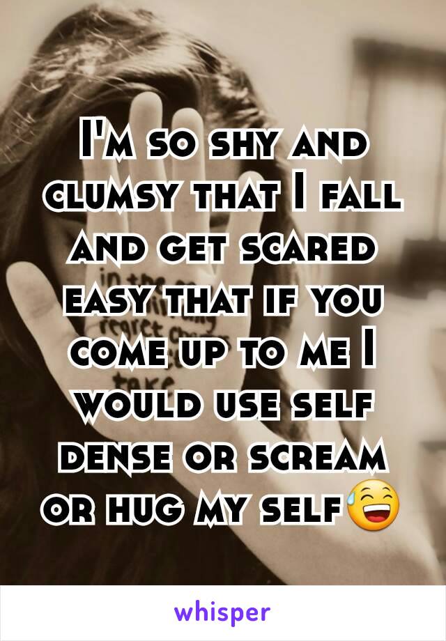 I'm so shy and clumsy that I fall and get scared easy that if you come up to me I would use self dense or scream or hug my self😅