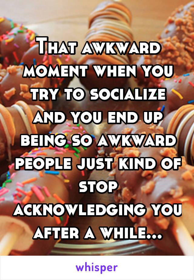 That awkward moment when you try to socialize and you end up being so awkward people just kind of stop acknowledging you after a while...