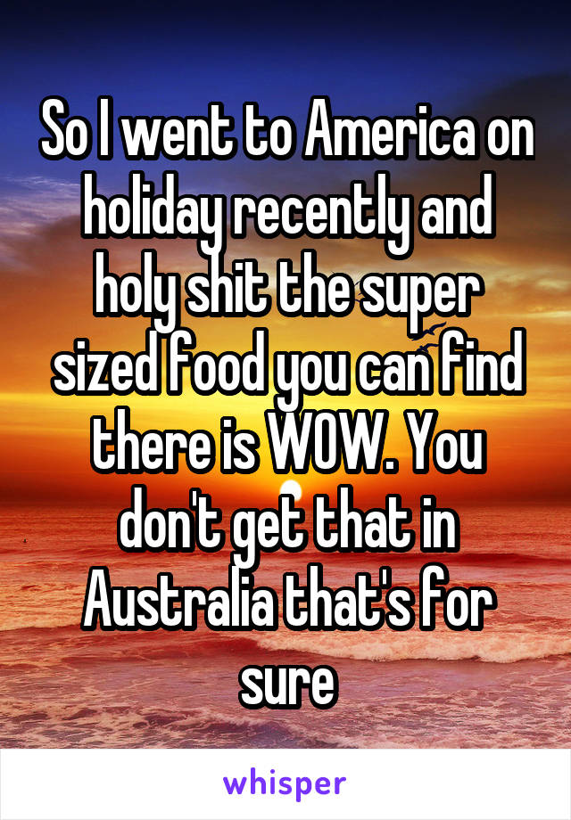 So I went to America on holiday recently and holy shit the super sized food you can find there is WOW. You don't get that in Australia that's for sure