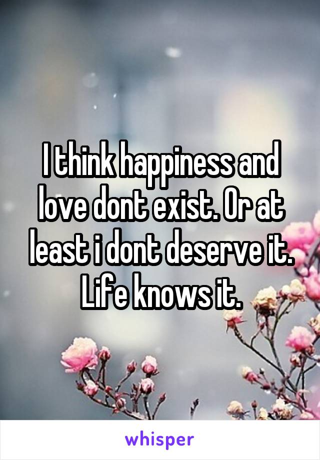 I think happiness and love dont exist. Or at least i dont deserve it. Life knows it.