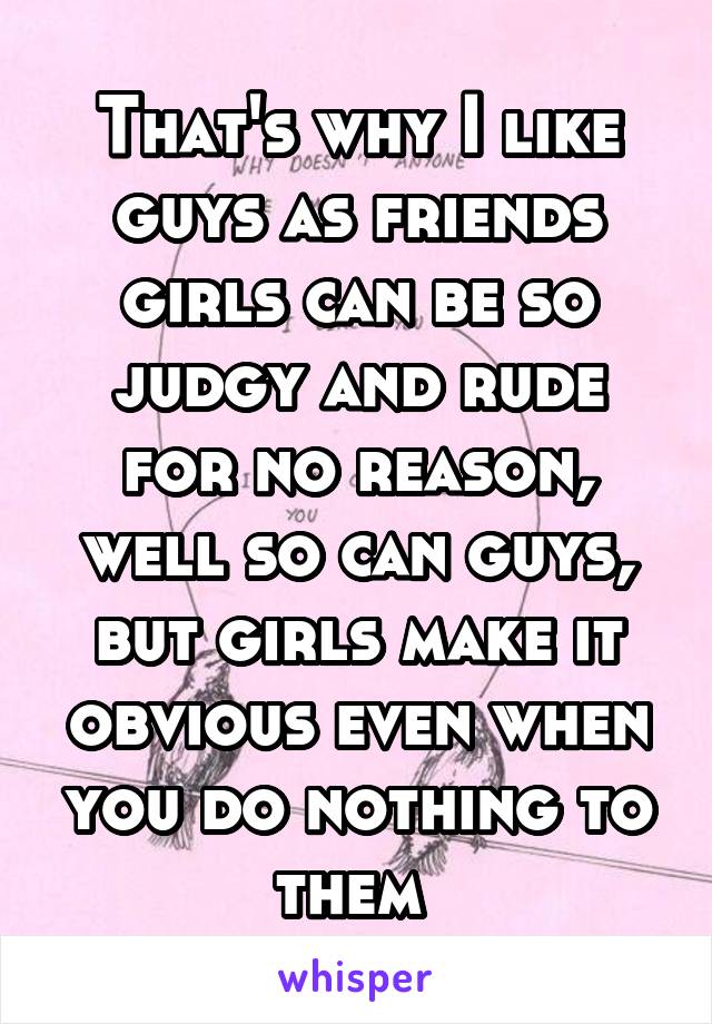 That's why I like guys as friends girls can be so judgy and rude for no reason, well so can guys, but girls make it obvious even when you do nothing to them 