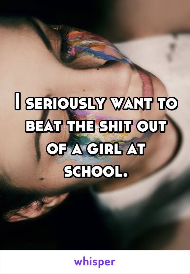 I seriously want to beat the shit out of a girl at school.
