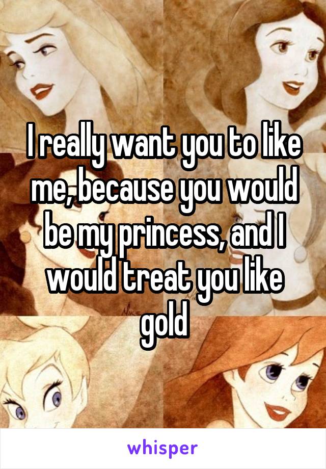 I really want you to like me, because you would be my princess, and I would treat you like gold