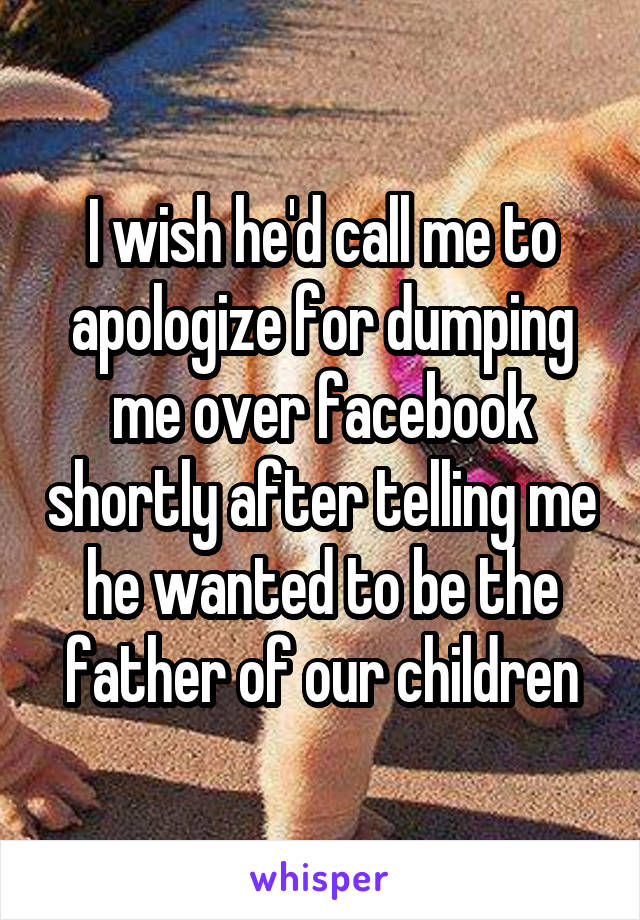 I wish he'd call me to apologize for dumping me over facebook shortly after telling me he wanted to be the father of our children