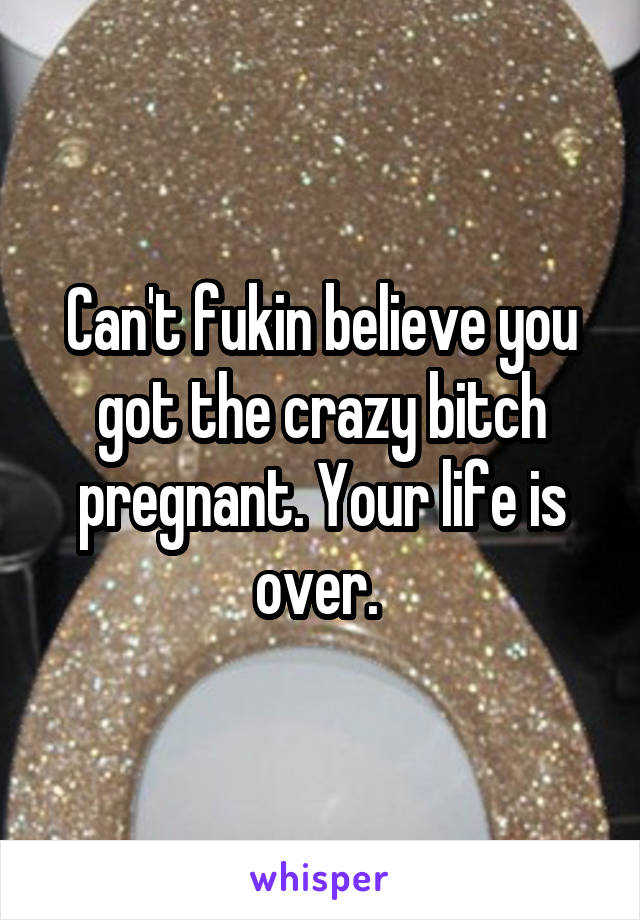 Can't fukin believe you got the crazy bitch pregnant. Your life is over. 