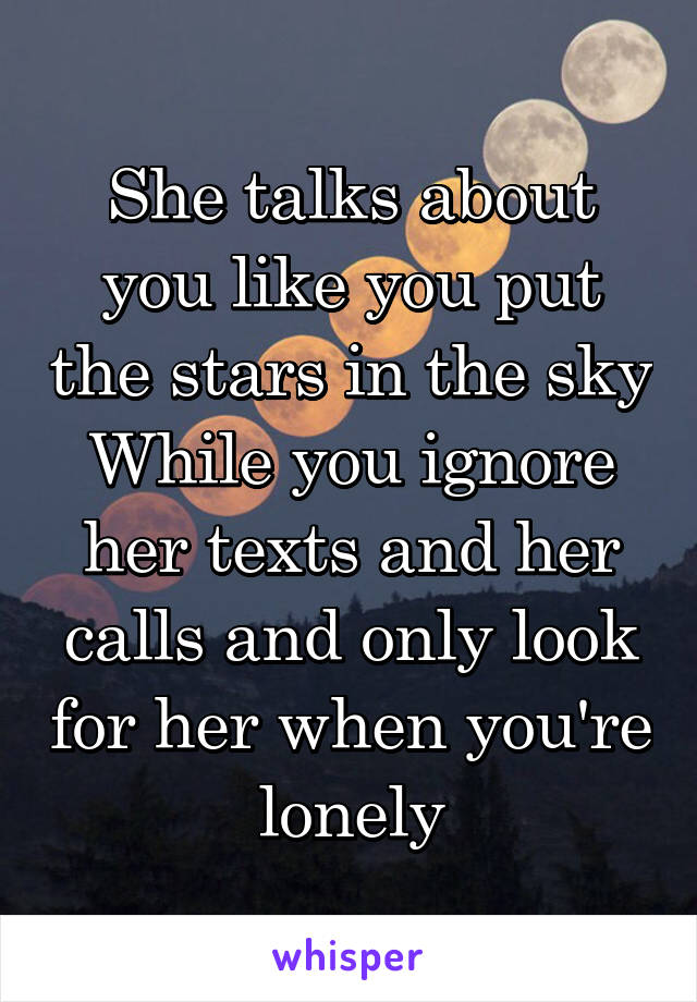 She talks about you like you put the stars in the sky
While you ignore her texts and her calls and only look for her when you're lonely