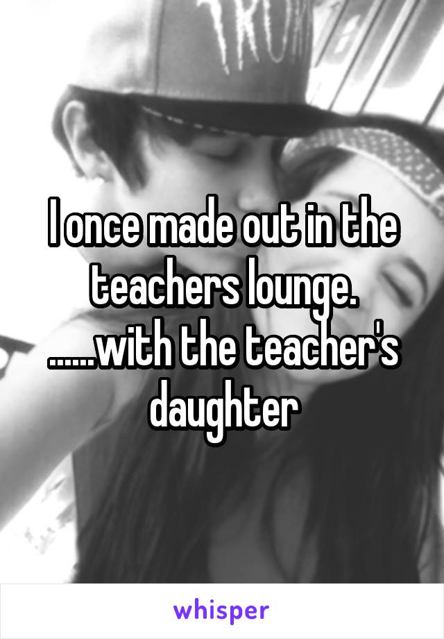 I once made out in the teachers lounge. ......with the teacher's daughter