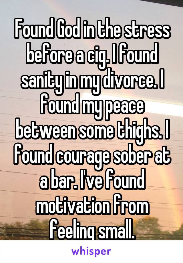 Found God in the stress before a cig. I found sanity in my divorce. I found my peace between some thighs. I found courage sober at a bar. I've found motivation from feeling small.