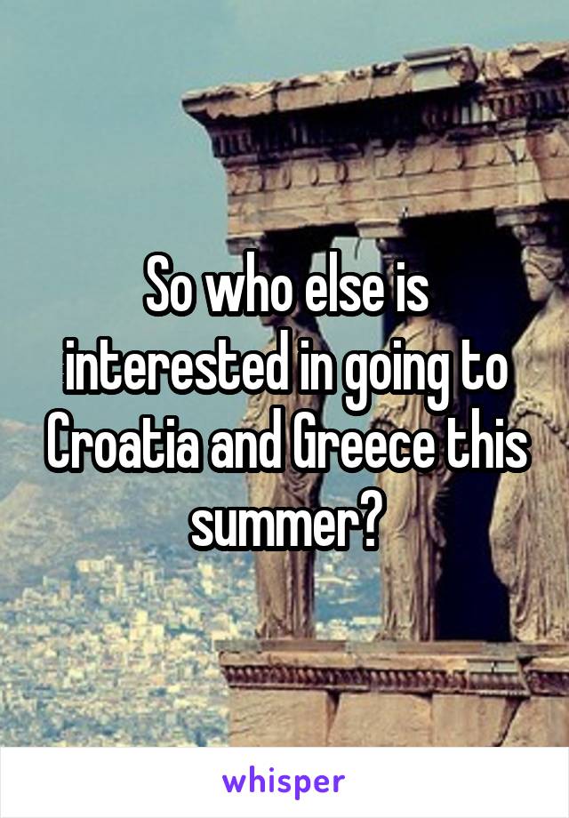 So who else is interested in going to Croatia and Greece this summer?