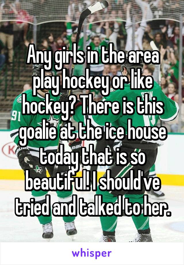Any girls in the area play hockey or like hockey? There is this goalie at the ice house today that is so beautiful! I should've tried and talked to her.