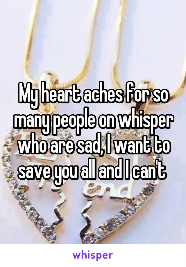 My heart aches for so many people on whisper who are sad, I want to save you all and I can't 