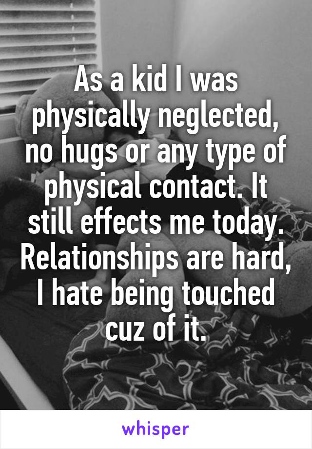 As a kid I was physically neglected, no hugs or any type of physical contact. It still effects me today. Relationships are hard, I hate being touched cuz of it.
