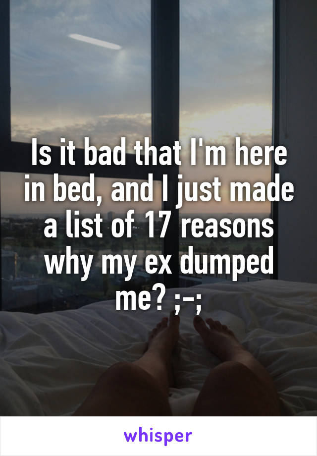 Is it bad that I'm here in bed, and I just made a list of 17 reasons why my ex dumped me? ;-;