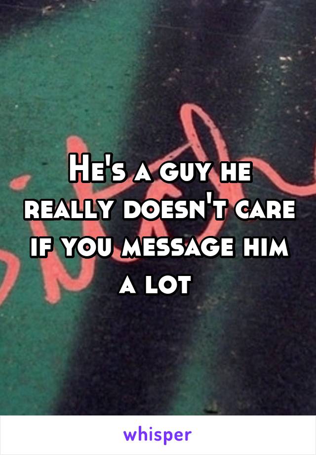 He's a guy he really doesn't care if you message him a lot 
