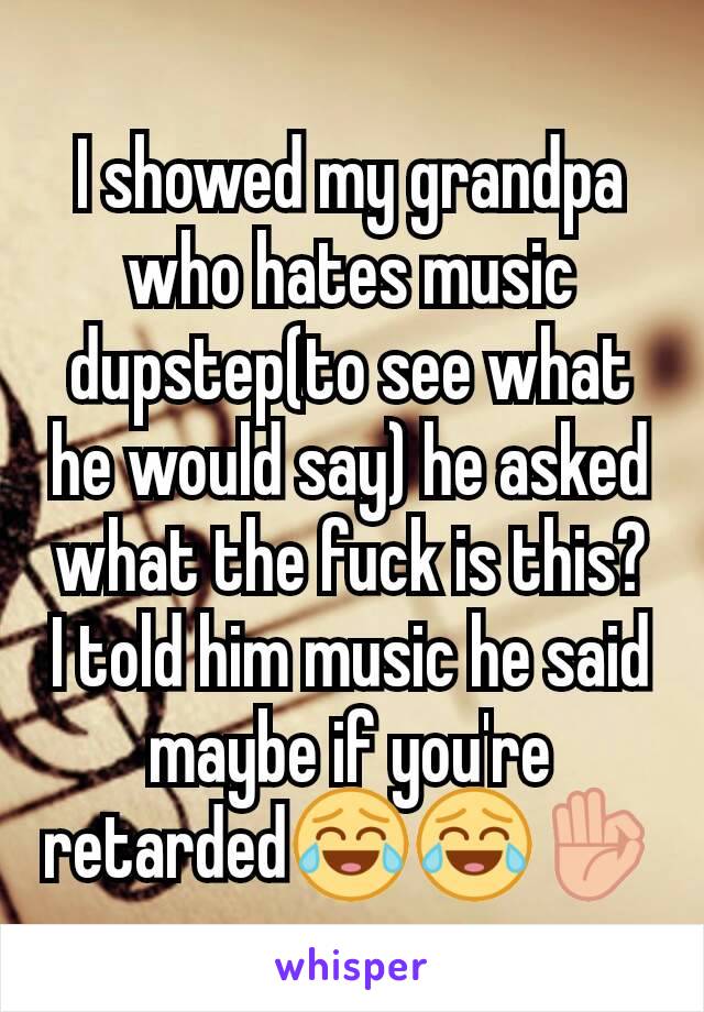 I showed my grandpa who hates music dupstep(to see what he would say) he asked what the fuck is this? I told him music he said maybe if you're retarded😂😂👌