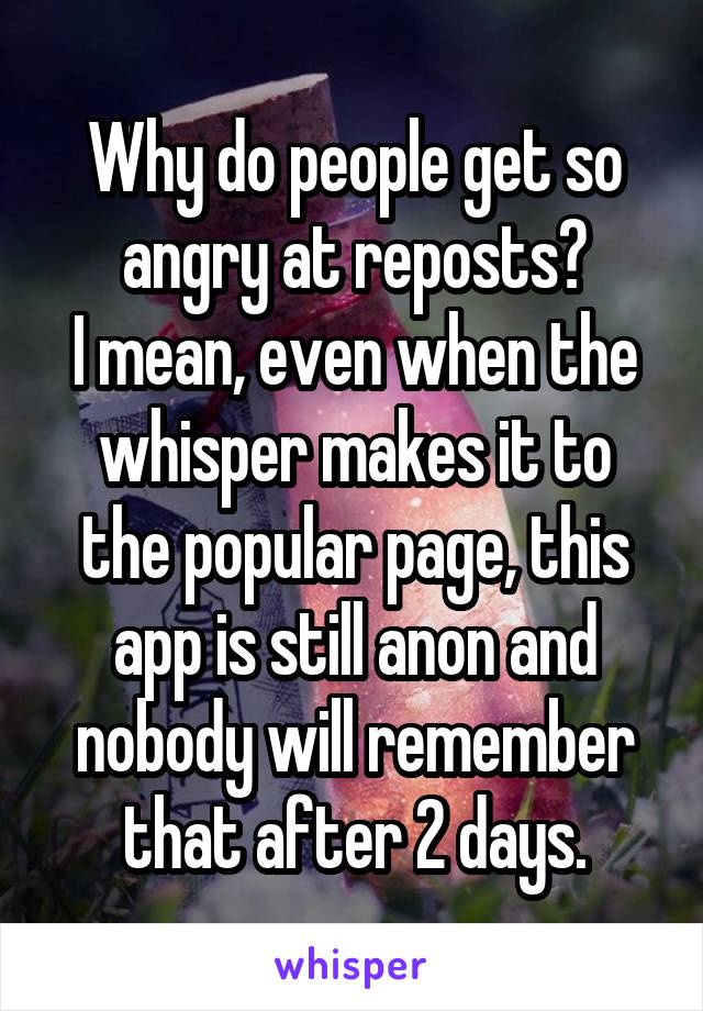 Why do people get so angry at reposts?
I mean, even when the whisper makes it to the popular page, this app is still anon and nobody will remember that after 2 days.