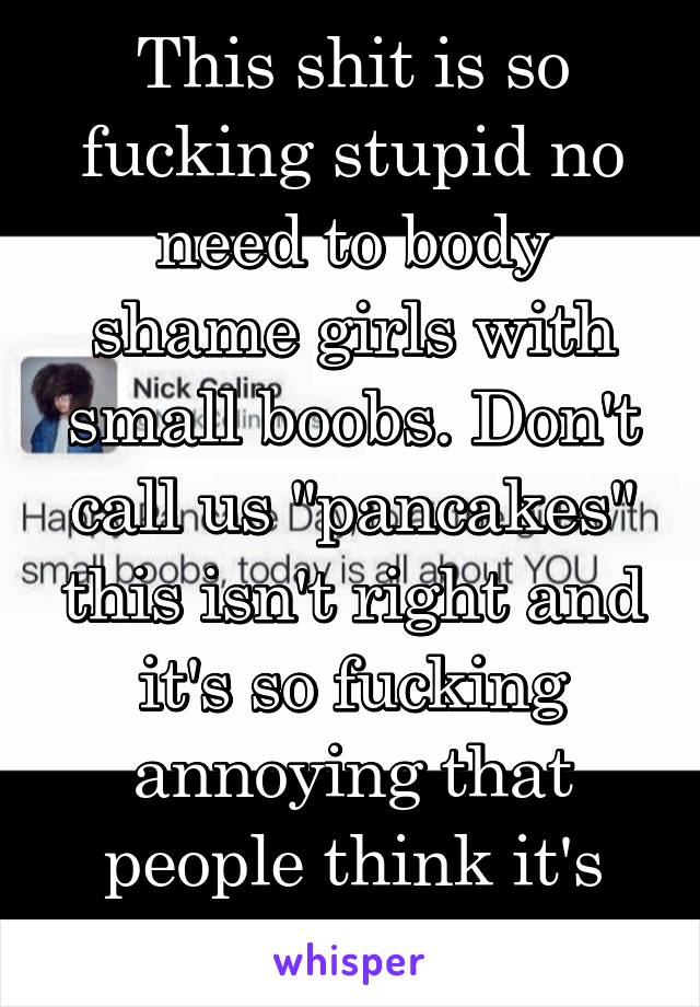This shit is so fucking stupid no need to body shame girls with small boobs. Don't call us "pancakes" this isn't right and it's so fucking annoying that people think it's funny