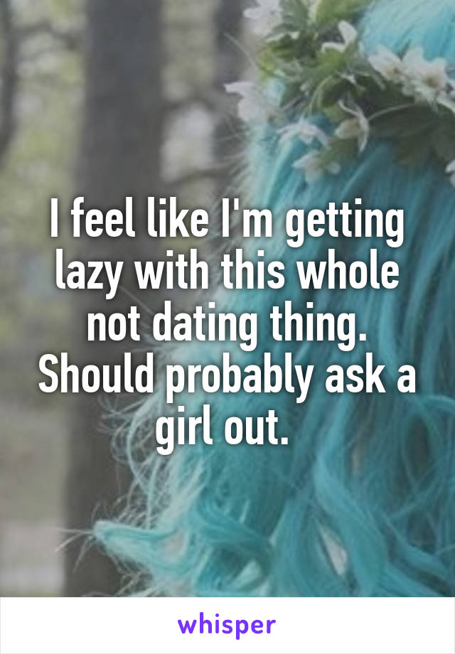 I feel like I'm getting lazy with this whole not dating thing. Should probably ask a girl out. 