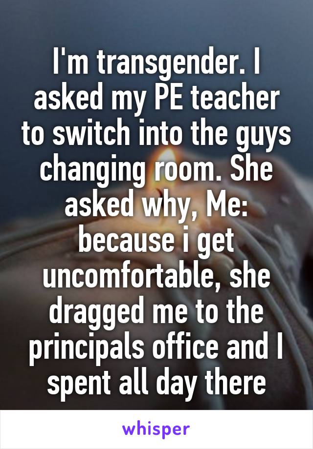I'm transgender. I asked my PE teacher to switch into the guys changing room. She asked why, Me: because i get uncomfortable, she dragged me to the principals office and I spent all day there