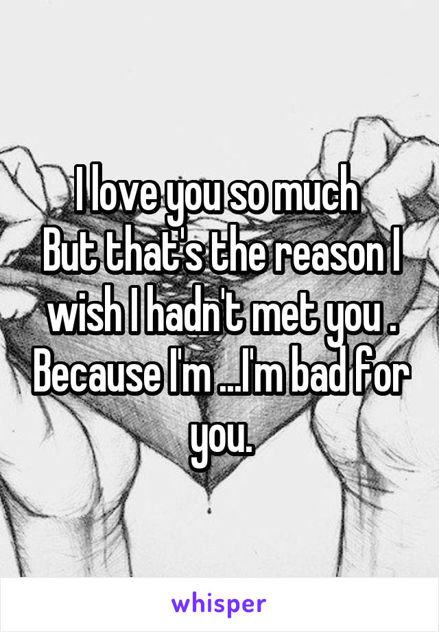 I love you so much 
But that's the reason I wish I hadn't met you . Because I'm ...I'm bad for you.