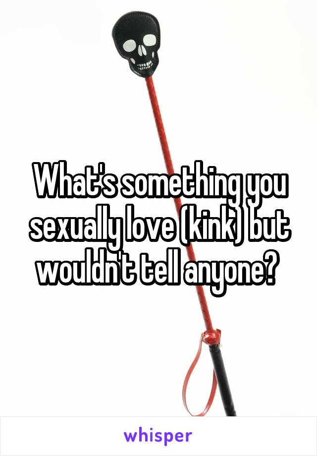 What's something you sexually love (kink) but wouldn't tell anyone? 