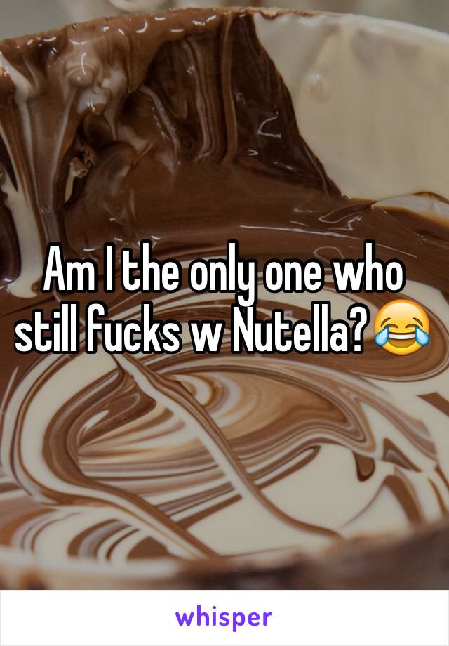 Am I the only one who still fucks w Nutella?😂