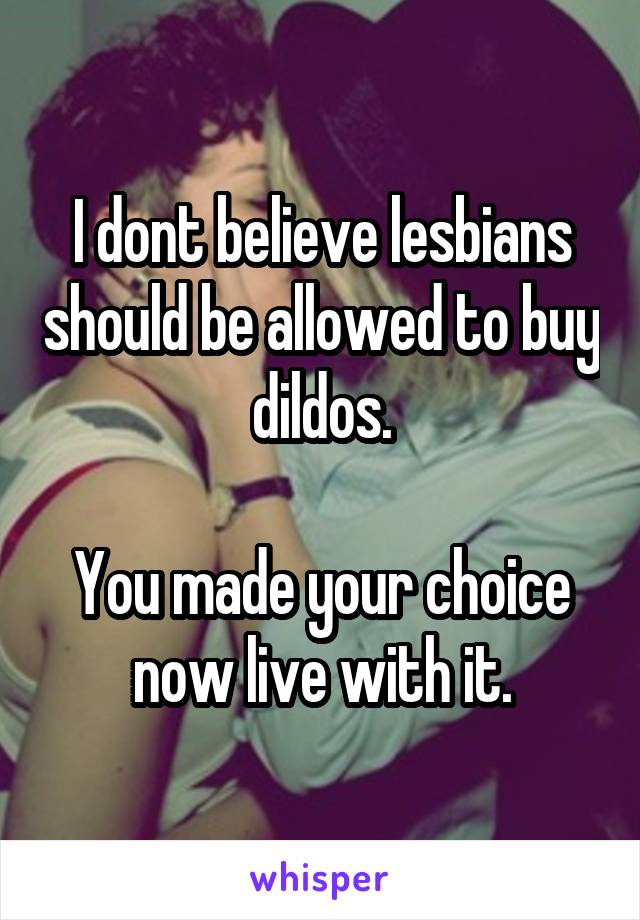 I dont believe lesbians should be allowed to buy dildos.

You made your choice now live with it.