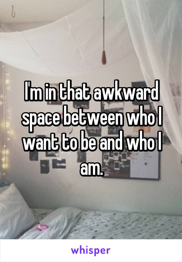 I'm in that awkward space between who I want to be and who I am.
