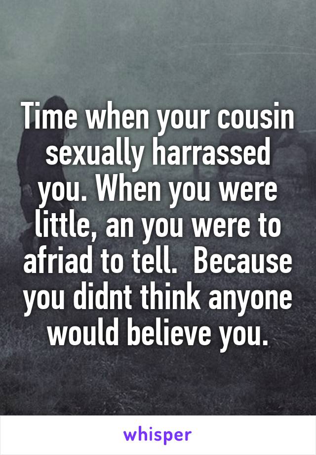Time when your cousin sexually harrassed you. When you were little, an you were to afriad to tell.  Because you didnt think anyone would believe you.